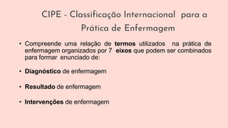 CIPE - Classificação Internacional para a
Prática de Enfermagem
• Compreende uma relação de termos utilizados na prática de
enfermagem organizados por 7 eixos que podem ser combinados
para formar enunciado de:
• Diagnóstico de enfermagem
• Resultado de enfermagem
• Intervenções de enfermagem
 