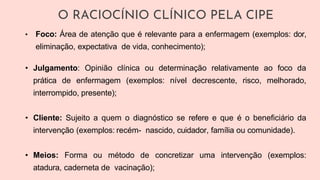 • Foco: Área de atenção que é relevante para a enfermagem (exemplos: dor,
eliminação, expectativa de vida, conhecimento);
• Julgamento: Opinião clínica ou determinação relativamente ao foco da
prática de enfermagem (exemplos: nível decrescente, risco, melhorado,
interrompido, presente);
• Cliente: Sujeito a quem o diagnóstico se refere e que é o beneficiário da
intervenção (exemplos: recém- nascido, cuidador, família ou comunidade).
• Meios: Forma ou método de concretizar uma intervenção (exemplos:
atadura, caderneta de vacinação);
O RACIOCÍNIO CLÍNICO PELA CIPE
 