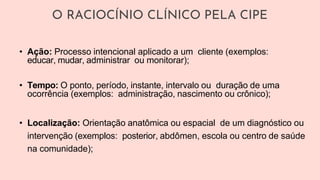O RACIOCÍNIO CLÍNICO PELA CIPE
• Ação: Processo intencional aplicado a um cliente (exemplos:
educar, mudar, administrar ou monitorar);
• Tempo: O ponto, período, instante, intervalo ou duração de uma
ocorrência (exemplos: administração, nascimento ou crônico);
• Localização: Orientação anatômica ou espacial de um diagnóstico ou
intervenção (exemplos: posterior, abdômen, escola ou centro de saúde
na comunidade);
 