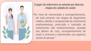 O papel do enfermeiro se estende por diversas
etapas do cuidado de saúde:
“Por meio de intervenções e acompanhamento,
ele está presente nas etapas de diagnóstico
médico, adesão e compreensão do tratamento
medicamentoso, prescrição e indicação de
tratamentos não medicamentosos, atuação
nos fatores de risco, acompanhamento de
sinais e sintomas e intervenções nos aspectos
sociais da pessoa.”
 
