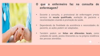 O que o enfermeiro faz na consulta de
enfermagem?
• Durante a consulta, o profissional de enfermagem presta
serviços de escuta qualificada, avaliação do paciente e
recomendações visando à promoção da saúde.
• Dependendo da finalidade da assistência e necessidades do
paciente, as ações podem ser adaptadas.
• Também podem ser feitas em diferentes locais, como
unidades de saúde, postos itinerantes ou na própria residência
das pessoas atendidas.
.
 