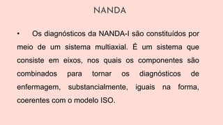 NANDA
• Os diagnósticos da NANDA-I são constituídos por
meio de um sistema multiaxial. É um sistema que
consiste em eixos, nos quais os componentes são
combinados para tornar os diagnósticos de
enfermagem, substancialmente, iguais na forma,
coerentes com o modelo ISO.
 