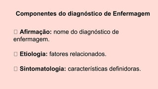 Componentes do diagnóstico de Enfermagem
Afirmação: nome do diagnóstico de
enfermagem.
Etiologia: fatores relacionados.
Sintomatologia: características definidoras.
 