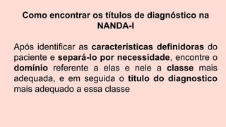 Como encontrar os títulos de diagnóstico na
NANDA-I
Após identificar as características definidoras do
paciente e separá-lo por necessidade, encontre o
domínio referente a elas e nele a classe mais
adequada, e em seguida o titulo do diagnostico
mais adequado a essa classe
 