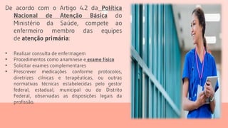 De acordo com o Artigo 4.2 da Política
Nacional de Atenção Básica do
Ministério da Saúde, compete ao
enfermeiro membro das equipes
de atenção primária:
• Realizar consulta de enfermagem
• Procedimentos como anamnese e exame físico
• Solicitar exames complementares
• Prescrever medicações conforme protocolos,
diretrizes clínicas e terapêuticas, ou outras
normativas técnicas estabelecidas pelo gestor
federal, estadual, municipal ou do Distrito
Federal, observadas as disposições legais da
profissão.
 