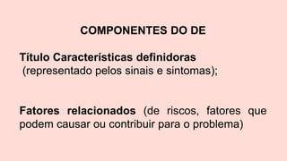 COMPONENTES DO DE
Título Características definidoras
(representado pelos sinais e sintomas);
Fatores relacionados (de riscos, fatores que
podem causar ou contribuir para o problema)
 