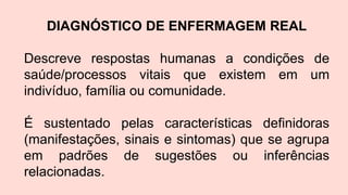 DIAGNÓSTICO DE ENFERMAGEM REAL
Descreve respostas humanas a condições de
saúde/processos vitais que existem em um
indivíduo, família ou comunidade.
É sustentado pelas características definidoras
(manifestações, sinais e sintomas) que se agrupa
em padrões de sugestões ou inferências
relacionadas.
 