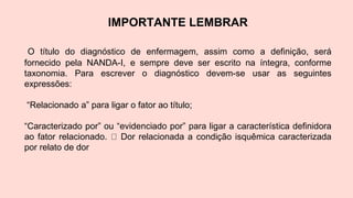IMPORTANTE LEMBRAR
O título do diagnóstico de enfermagem, assim como a definição, será
fornecido pela NANDA-I, e sempre deve ser escrito na íntegra, conforme
taxonomia. Para escrever o diagnóstico devem-se usar as seguintes
expressões:
“Relacionado a” para ligar o fator ao título;
“Caracterizado por” ou “evidenciado por” para ligar a característica definidora
ao fator relacionado. Dor relacionada a condição isquêmica caracterizada
por relato de dor
 