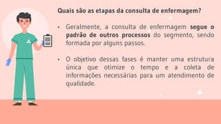Quais são as etapas da consulta de enfermagem?
• Geralmente, a consulta de enfermagem segue o
padrão de outros processos do segmento, sendo
formada por alguns passos.
• O objetivo dessas fases é manter uma estrutura
única que otimize o tempo e a coleta de
informações necessárias para um atendimento de
qualidade.
 