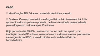 CASO
Identificação: DN, 54 anos , motorista de ônibus, casado.
Queixas: Cansaço aos médios esforços físicos há oito meses; há 1 dia
apresentou dor no peito em pontada, de leve intensidade desencadeada
pelo esforço com melhora após 15 minutos.
Hoje por volta das 09:00h , iniciou com dor no peito em aperto, com
irradiação para MSE e dorso, associado com sudorese intensa, procurando
a emergência do ICSC, e levado diretamente ao laboratório da
hemodinâmica
 