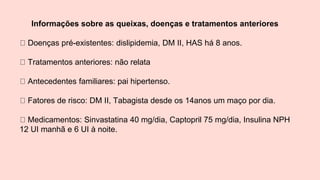 Informações sobre as queixas, doenças e tratamentos anteriores
Doenças pré-existentes: dislipidemia, DM II, HAS há 8 anos.
Tratamentos anteriores: não relata
Antecedentes familiares: pai hipertenso.
Fatores de risco: DM II, Tabagista desde os 14anos um maço por dia.
Medicamentos: Sinvastatina 40 mg/dia, Captopril 75 mg/dia, Insulina NPH
12 UI manhã e 6 UI à noite.
 