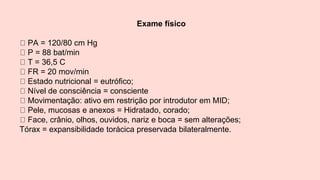 Exame físico
PA = 120/80 cm Hg
P = 88 bat/min
T = 36,5 C
FR = 20 mov/min
Estado nutricional = eutrófico;
Nível de consciência = consciente
Movimentação: ativo em restrição por introdutor em MID;
Pele, mucosas e anexos = Hidratado, corado;
Face, crânio, olhos, ouvidos, nariz e boca = sem alterações;
Tórax = expansibilidade torácica preservada bilateralmente.
 