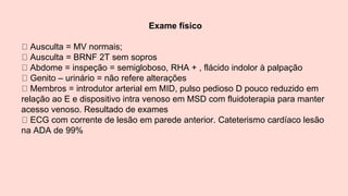 Exame físico
Ausculta = MV normais;
Ausculta = BRNF 2T sem sopros
Abdome = inspeção = semigloboso, RHA + , flácido indolor à palpação
Genito – urinário = não refere alterações
Membros = introdutor arterial em MID, pulso pedioso D pouco reduzido em
relação ao E e dispositivo intra venoso em MSD com fluidoterapia para manter
acesso venoso. Resultado de exames
ECG com corrente de lesão em parede anterior. Cateterismo cardíaco lesão
na ADA de 99%
 