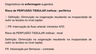 Diagnósticos de enfermagem sugeridos
Risco de PERFUSÃO TISSULAR ineficaz : periférica
Definição: Diminuição na oxigenação resultando na incapacidade de
nutrir os tecidos no nível capilar.
FR: Interrupção do fluxo arterial- introdutor AFD.
Risco de PERFUSÃO TISSULAR ineficaz : renal
Definição: Diminuição na oxigenação resultando na incapacidade de
nutrir os tecidos no nível capilar.
FR: Intoxicação por fármacos – contraste.
 