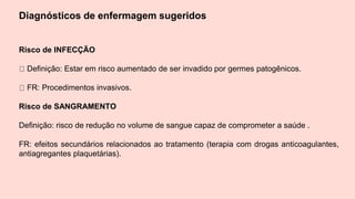 Diagnósticos de enfermagem sugeridos
Risco de INFECÇÃO
Definição: Estar em risco aumentado de ser invadido por germes patogênicos.
FR: Procedimentos invasivos.
Risco de SANGRAMENTO
Definição: risco de redução no volume de sangue capaz de comprometer a saúde .
FR: efeitos secundários relacionados ao tratamento (terapia com drogas anticoagulantes,
antiagregantes plaquetárias).
 