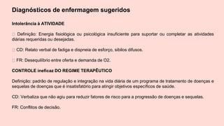 Diagnósticos de enfermagem sugeridos
Intolerância à ATIVIDADE
Definição: Energia fisiológica ou psicológica insuficiente para suportar ou completar as atividades
diárias requeridas ou desejadas.
CD: Relato verbal de fadiga e dispneia de esforço, sibilos difusos.
FR: Desequilíbrio entre oferta e demanda de O2.
CONTROLE ineficaz DO REGIME TERAPÊUTICO
Definição: padrão de regulação e integração na vida diária de um programa de tratamento de doenças e
sequelas de doenças que é insatisfatório para atingir objetivos específicos de saúde.
CD: Verbaliza que não agiu para reduzir fatores de risco para a progressão de doenças e sequelas.
FR: Conflitos de decisão.
 