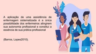 A aplicação de uma assistência de
enfermagem sistematizada é a única
possibilidade dos enfermeiros atingirem
sua autonomia profissional e constitui a
essência de sua prática profissional
(Barros, Lopes2010).
 