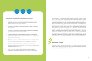 26 27
No Brasil opera o sistema de autorregulamentação publicitária, ou seja, o próprio
setor se auto impõe regras. Um exemplo disso é a existência do CONAR (Conselho
Nacional de Autorregulamentação Publicitária), que é uma organização não gover-
namental formada pelos principais anunciantes do país. Representantes da socie-
dade civil apontam, porém, a ineficácia desse sistema quando se trata de proteção
à saúde do consumidor e à infância, como por exemplo, o fato do órgão não ter
poder de fiscalizar e multar. Dentre outras críticas, aponta-se que a autorregulação
publicitária não evita o descumprimento nem a reincidência, apenas recomenda
alterações ou suspensão da veiculação de peças publicitárias; não trata com igual-
dade as queixas dos consumidores em relação às das empresas; só se aplica aos
membros do CONAR; tem um processo lento e incapaz de lidar com a agilidade
dos anunciantes; falta isenção, pois os tomadores de decisão atuam em prol de
interesses privados e são contrários a qualquer regulação da publicidade; não tem
compromisso com a sociedade e os direitos da criança, apenas com os mercados.
SUGESTÃO DE ATIVIDADE
Pesquise no site de entidades civis de defesa da criança e do consumidor, como
Instituto Alana (alana.org.br) e Idec (idec.org.br), se existem campanhas de mobili-
zação para regulação da publicidade de alimentos.
>
>
•••EXEMPLOS DE REGULAÇÃO DA PUBLICIDADE DE ALIMENTOS
•	 Restrição de horários de veiculação da publicidade de alimentos não
saudáveis, de forma a não serem anunciados nos períodos em que o
público infantil costuma assistir televisão;
•	 Proibição de associação de brindes e brinquedos à venda de alimentos
não saudáveis;
•	 Proibição de publicidade e comercialização de alimentos não saudáveis
em escolas de ensino fundamental e médio;
•	 Obrigação de veiculação de mensagens de alerta nas publicidades e
embalagens de alimentos não saudáveis sobre os riscos à saúde causados
pelo seu consumo excessivo;
•	 Proibição de pessoas, celebridades e personagens com apelo ao público
infantil nos anúncios publicitários e nas embalagens de alimentos;
•	 Obrigação de que as embalagens de alimentos ultraprocessados
destaquem as informações “negativas”, como alto teor de sódio, gordura,
densidade calórica ou açúcar.
•	 Você teria outras ideias de regras interessantes que protegessem a
alimentação adequada na infância? Faça uma lista de ações possíveis.
 