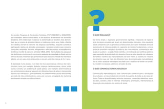 6 7
?O QUE É REGULAÇÃO?
De forma ampla, a regulação governamental significa a imposição de regras à
ação de atores privados que atuam em determinados mercados. Uma regulação
social condizente com os preceitos constitucionais tem como finalidade principal
a promoção do interesse público e a garantia de direitos fundamentais, como a
proteção prioritária e absoluta da infância, dos consumidores, a alimentação ade-
quada e saudável e a saúde. Neste sentido, a reivindicação por políticas públicas
para regulação da publicidade de alimentos torna-se uma questão de cidadania.
As famílias sozinhas são impossibilitadas de fazer frente ao assédio da indústria
de alimentos que por meio de diferentes tipos de comunicação mercadológica,
isto é, toda e qualquer mensagem veiculada com o objetivo de vender um produ-
to, invadem os espaços públicos e privados da vida.
O QUE É COMUNICAÇÃO MERCADOLÓGICA?
Comunicação mercadológica é toda comunicação comercial para a divulgação
de produtos e serviços independentemente do suporte, da mídia ou do meio uti-
lizado. Trata-se da publicidade, anúncios impressos, comerciais televisivos, spots
de rádio, banners, sites na internet, embalagens, promoções, merchandising e
disposição dos produtos nos pontos de venda.
As recentes Pesquisas de Orçamentos Familiares (POF 2002/2003 e 2008/2009),
que investigam, dentre outros dados, os de aquisição de alimentos nos domicílios
brasileiros, têm evidenciado mudanças na alimentação do brasileiro. Elas demons-
tram que a compra de alimentos básicos e tradicionais como arroz, feijão e farinha
de mandioca tornam-se menores nas despesas das famílias, enquanto aumenta a
participação relativa de alimentos processados e produtos prontos para consumo,
como pães, embutidos, biscoitos, refrigerantes e refeições prontas, acompanhando a
tendência mundial de consumo alimentar (IBGE, 2010). Os resultados das pesquisas
são definitivos e confirmam o crescimento explosivo da obesidade no Brasil nas três
últimas décadas, revelando que apresentavam peso excessivo metade dos indivíduos
adultos, um em cada cinco adolescentes e uma em cada três crianças de 5 a 9 anos.
A obesidade é uma doença e um fator de risco para doenças crônicas não trans-
missíveis como, por exemplo, diabetes, doenças cardiovasculares, câncer, entre
outras. Constitui um problema de saúde pública com múltiplos determinantes e
seu enfrentamento deve ser pautado em diferentes tipos de ações e intervenções
focados nos indivíduos e, principalmente, nos determinantes sociais relacionados
ao modo de vida contemporâneo como, por exemplo, a regulação do marketing
de alimentos dirigido ao público infantil.
 