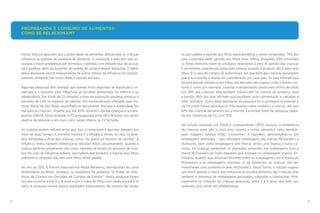 8 9
os pais pedem a opinião dos filhos sobre produtos a serem comprados: 74% dos
pais costumam pedir opinião aos filhos mais velhos, enquanto 53% consultam
os filhos menores sobre os produtos destinados a eles. A opinião das crianças
é seriamente considerada pelos pais mesmo quando o produto não é para seus
filhos. É o caso da compra de automóveis, em que 60% das crianças declararam
que a sua opinião é levada em consideração por seus pais. Os pais afirmam que
há uma grande influência dos filhos nas decisões dos lugares onde a família cos-
tuma ir, como por exemplo, cinemas e restaurantes, sendo este último decidido
por 49% das crianças. Elas também influenciam na compra de produtos para
a família: 56% dos pais afirmam que escolhem junto alimentação e calçados e
54%, vestuário. Outro dado alarmante da pesquisa foi a confiança na Internet e
na TV como meios para buscar informações sobre produtos e marcas, em que
82% das crianças declararam ser a internet a principal fonte de pesquisa, segui-
da dos comercias de TV, com 70%.
Um estudo realizado por Elliott e colaboradores (2013) analisou a preferência
de crianças entre três e cinco anos quanto a certos alimentos como hambúr-
guer, nuggets, batatas fritas, “cenouritas” e cupcakes, apresentando-os em
embalagens diferentes – eles utilizaram embalagens das marcas McDonald’s e
Starbucks, bem como embalagens sem marca, sendo uma branca e outra co-
lorida. As crianças preferiram os alimentos presentes nas embalagens com a
marca McDonald’s ao invés daqueles que estavam na embalagem branca. En-
tretanto, quando elas deveriam escolher entre as embalagens com a marca do
McDonald’s e as embalagens coloridas ou da Starbucks, as crianças não de-
monstraram uma preferência pelo McDonald’s. Desta forma, o estudo sugeriu
que não é apenas a marca que influencia na escolha alimentar das crianças, mas
também a presença de embalagens decoradas, coloridas e chamativas. Prin-
cipalmente se tratando de crianças pequenas, entre 3 a 5 anos, que leem por
símbolos, pois ainda não alfabetizadas.
Fortes indícios apontam que a publicidade de alimentos direcionada às crianças
influencia os padrões de consumo de alimentar. A exposição a esta tem sido as-
sociada à maior preferência por alimentos e bebidas com elevado teor de açúcar,
sal e gordura, além do aumento do pedido de compra desses alimentos. O efeito
dessa exposição ocorre independente de outros fatores de influência no compor-
tamento alimentar, tais como idade e opinião dos pais.
Algumas pesquisas têm revelado que apenas trinta segundos de exposição a co-
merciais é o bastante para influenciar as escolhas alimentares na infância e na
adolescência. Em torno de 25 minutos a mais na exposição semanal provoca o
aumento de 1,4% na ingestão de calorias. Um monitoramento efetuado pelo Ins-
tituto Alana, de São Paulo, explicitado no documento “Por que a publicidade faz
mal para as crianças”, ressalta que, em 2010, durante o dia das crianças e nos pro-
gramas infantis, foram exibidas 1.077 propagandas entre 08 e 18 horas, nos canais
abertos de televisão e em mais cinco canais infantis na TV fechada.
As crianças podem influenciar os seus pais a comprarem o que elas desejam por
meio de duas formas. A primeira maneira é a influência direta, ou seja, os pedi-
dos, demandas e dicas das crianças, como: “eu quero um biscoito de carinha”. A
influência direta também referencia as decisões feitas conjuntamente, quando a
criança participa ativamente com outro membro da família no processo de com-
pra. No caso da influência indireta, pais sabem que produtos e marcas seus filhos
preferem e compram-nos sem seus filhos terem pedido.
No ano de 2011, A Viacom International Media Networks, distribuidora do canal
Nickelodeon no Brasil, divulgou os resultados da pesquisa “O Poder da Influ-
ência da Criança nas Decisões de Compra da Família”. Nesta pesquisa foram
ouvidas crianças entre 9 a 14 anos e pais e mães de filhos com idade entre 6 a 14
anos. A pesquisa mostra alguns resultados interessantes. Na maioria das vezes,
PROPAGANDA E CONSUMO DE ALIMENTOS:
COMO SE RELACIONAM?
 