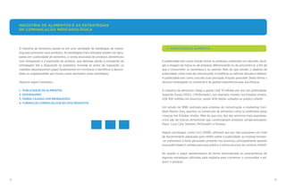 12 13
	 1. PUBLICIDADE DE ALIMENTOS
A publicidade tem como função tornar os produtos conhecidos no mercado, divul-
gar a imagem da marca ou da empresa, diferenciando-os da concorrência, a fim de
que o consumidor os reconheça e os valorize. Mais do que vender, o objetivo da
publicidade, como meio de comunicação, é modificar ou reforçar atitudes e hábitos.
A publicidade tem como uma das suas principais funções persuadir. Desta forma o
discurso empregado no comercial é de grande importância para sua eficácia.
A indústria de alimentos chega a gastar US$ 33 bilhões por ano em publicidade.
Segundo Sousa (2012), o McDonalds’s, por exemplo, investe, nos Estados Unidos,
US$ 500 milhões em anúncios, sendo 40% destes voltados ao público infantil.
Um estudo de 1998, realizada pela empresa de comunicação e marketing Cam-
pbell Merton Esty, apontou os comerciais de alimentos como os preferidos pelas
crianças nos Estados Unidos. Mais do que isso, dos dez anúncios mais populares,
cinco são de marcas alimentícias que comercializam produtos ultraprocessados:
Pepsi, Coca Cola, Snickers, McDonald’s e Hostess.
Alguns psicólogos, como Linn (2006), afirmam que por não possuírem um nível
de discernimento adequado para refletir sobre a publicidade, as crianças tornam-
-se vulneráveis à forte persuasão presente nos anúncios, principalmente quando
essa publicidade é voltada para esse público e utiliza recursos do universo infantil.
No quadro a seguir apresentamos de forma sistematizada as características de
algumas estratégias utilizadas pela indústria para convencer o consumidor a ad-
quirir o produto.
A indústria de alimentos baseia-se em uma variedade de estratégias de marke-
ting para promover seus produtos. As estratégias mais utilizadas podem ser agru-
padas em: publicidade de alimentos, a venda associada de produtos alimentícios
com brinquedos e a exposição do produto, que abrange desde a concepção da
embalagem até a disposição na prateleira. Somada às ações de regulação, os
cidadãos desempenham papel fundamental em monitorar e identificar a abusivi-
dade ou enganosidade que muitas vezes permeiam essas estratégias.
Vejamos alguns exemplos:
1. PUBLICIDADE DE ALIMENTOS
2. ADVERGAMES
3. VENDA CASADA COM BRINQUEDOS
4. FORMAS DE COMERCIALIZAÇÃO DOS PRODUTOS
INDÚSTRIA DE ALIMENTOS E AS ESTRATÉGIAS
DE COMUNICAÇÃO MERCADOLÓGICA
 