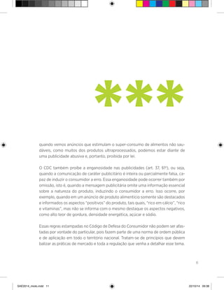 11
quando vemos anúncios que estimulam o super-consumo de alimentos não sau-
dáveis, como muitos dos produtos ultraprocessados, podemos estar diante de
uma publicidade abusiva e, portanto, proibida por lei.
O CDC também proíbe a enganosidade nas publicidades (art. 37, §1º), ou seja,
quando a comunicação de caráter publicitário é inteira ou parcialmente falsa, ca-
paz de induzir o consumidor a erro. Essa enganosidade pode ocorrer também por
omissão, isto é, quando a mensagem publicitária omite uma informação essencial
sobre a natureza do produto, induzindo o consumidor a erro. Isso ocorre, por
exemplo, quando em um anúncio de produto alimentício somente são destacados
e informados os aspectos “positivos” do produto, tais quais, “rico em cálcio”, “rico
e vitaminas”, mas não se informa com o mesmo destaque os aspectos negativos,
como alto teor de gordura, densidade energética, açúcar e sódio.
Essas regras estampadas no Código de Defesa do Consumidor não podem ser afas-
tadas por vontade do particular, pois fazem parte de uma norma de ordem pública
e de aplicação em todo o território nacional. Tratam-se de princípios que devem
balizar as práticas de mercado e toda a regulação que venha a detalhar esse tema.
***
SAE2014_miolo.indd 11 22/10/14 09:38
 