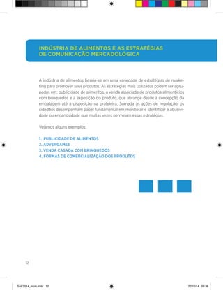 12
A indústria de alimentos baseia-se em uma variedade de estratégias de marke-
ting para promover seus produtos. As estratégias mais utilizadas podem ser agru-
padas em: publicidade de alimentos, a venda associada de produtos alimentícios
com brinquedos e a exposição do produto, que abrange desde a concepção da
embalagem até a disposição na prateleira. Somada às ações de regulação, os
cidadãos desempenham papel fundamental em monitorar e identificar a abusivi-
dade ou enganosidade que muitas vezes permeiam essas estratégias.
Vejamos alguns exemplos:
1. Publicidade de alimentos
2. Advergames
3. Venda casada com brinquedos
4. Formas de comercialização dos produtos
Indústria de alimentos e as estratégias
de comunicação mercadológica
SAE2014_miolo.indd 12 22/10/14 09:38
 