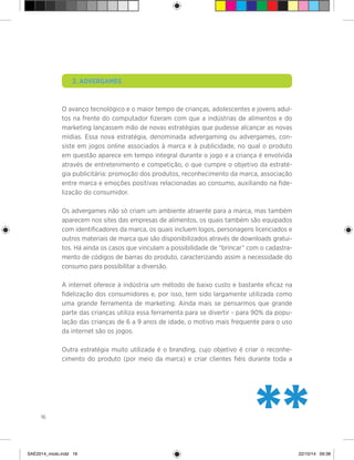 16
	 2. Advergames
O avanço tecnológico e o maior tempo de crianças, adolescentes e jovens adul-
tos na frente do computador fizeram com que a indústrias de alimentos e do
marketing lançassem mão de novas estratégias que pudesse alcançar as novas
mídias. Essa nova estratégia, denominada advergaming ou advergames, con-
siste em jogos online associados à marca e à publicidade, no qual o produto
em questão aparece em tempo integral durante o jogo e a criança é envolvida
através de entretenimento e competição, o que cumpre o objetivo da estraté-
gia publicitária: promoção dos produtos, reconhecimento da marca, associação
entre marca e emoções positivas relacionadas ao consumo, auxiliando na fide-
lização do consumidor.
Os advergames não só criam um ambiente atraente para a marca, mas também
aparecem nos sites das empresas de alimentos, os quais também são equipados
com identificadores da marca, os quais incluem logos, personagens licenciados e
outros materiais de marca que são disponibilizados através de downloads gratui-
tos. Há ainda os casos que vinculam a possibilidade de “brincar” com o cadastra-
mento de códigos de barras do produto, caracterizando assim a necessidade do
consumo para possibilitar a diversão.
A internet oferece à indústria um método de baixo custo e bastante eficaz na
fidelização dos consumidores e, por isso, tem sido largamente utilizada como
uma grande ferramenta de marketing. Ainda mais se pensarmos que grande
parte das crianças utiliza essa ferramenta para se divertir - para 90% da popu-
lação das crianças de 6 a 9 anos de idade, o motivo mais frequente para o uso
da internet são os jogos.
Outra estratégia muito utilizada é o branding, cujo objetivo é criar o reconhe-
cimento do produto (por meio da marca) e criar clientes fiéis durante toda a
**SAE2014_miolo.indd 16 22/10/14 09:38
 