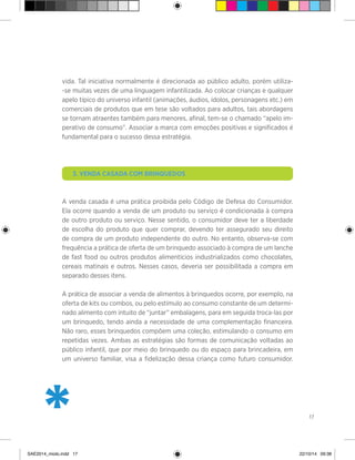 17
vida. Tal iniciativa normalmente é direcionada ao público adulto, porém utiliza-
-se muitas vezes de uma linguagem infantilizada. Ao colocar crianças e qualquer
apelo típico do universo infantil (animações, áudios, ídolos, personagens etc.) em
comerciais de produtos que em tese são voltados para adultos, tais abordagens
se tornam atraentes também para menores, afinal, tem-se o chamado “apelo im-
perativo de consumo”. Associar a marca com emoções positivas e significados é
fundamental para o sucesso dessa estratégia.
	 3. Venda casada com brinquedos
A venda casada é uma prática proibida pelo Código de Defesa do Consumidor.
Ela ocorre quando a venda de um produto ou serviço é condicionada à compra
de outro produto ou serviço. Nesse sentido, o consumidor deve ter a liberdade
de escolha do produto que quer comprar, devendo ter assegurado seu direito
de compra de um produto independente do outro. No entanto, observa-se com
frequência a prática de oferta de um brinquedo associado à compra de um lanche
de fast food ou outros produtos alimentícios industrializados como chocolates,
cereais matinais e outros. Nesses casos, deveria ser possibilitada a compra em
separado desses itens.
A prática de associar a venda de alimentos à brinquedos ocorre, por exemplo, na
oferta de kits ou combos, ou pelo estímulo ao consumo constante de um determi-
nado alimento com intuito de “juntar” embalagens, para em seguida troca-las por
um brinquedo, tendo ainda a necessidade de uma complementação financeira.
Não raro, esses brinquedos compõem uma coleção, estimulando o consumo em
repetidas vezes. Ambas as estratégias são formas de comunicação voltadas ao
público infantil, que por meio do brinquedo ou do espaço para brincadeira, em
um universo familiar, visa a fidelização dessa criança como futuro consumidor.
*SAE2014_miolo.indd 17 22/10/14 09:38
 