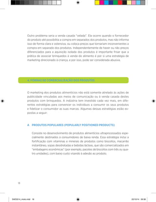 18
Outro problema seria a venda casada “velada”. Ela ocorre quando o fornecedor
do produto até possibilita a compra em separados dos produtos, mas não informa
isso de forma clara e ostensiva, ou coloca preços que tornariam inconvenientes a
compra em separado dos produtos. Independentemente de haver ou não preços
diferenciados para a aquisição isolada dos produtos é importante frisar que a
prática de associar brinquedos à venda do alimento é por si uma estratégia de
marketing direcionado à criança, e por isso, pode ser considerada abusiva.
4. Formas de comercialização dos produtos
O marketing dos produtos alimentícios não está somente atrelado às ações de
publicidade vinculadas aos meios de comunicação ou à venda casada destes
produtos com brinquedos. A indústria tem investido cada vez mais, em dife-
rentes estratégias para convencer os indivíduos a consumir os seus produtos
e fidelizar o consumidor as suas marcas. Algumas dessas estratégias estão ex-
postas a seguir:
A	 Produtos populares (Popularly Positioned Products)
	
	 Consiste no desenvolvimento de produtos alimentícios ultraprocessados espe-
cialmente destinados à consumidores de baixa renda. Essa estratégia inclui a
fortificação com vitaminas e minerais de produtos como biscoitos, macarrão
instantâneo, sopas desidratadas e bebidas lácteas, que são comercializados em
“embalagens econômicas” (por exemplo, pacotes de biscoitos com três ou qua-
tro unidades), com baixo custo visando à adesão ao produto.
SAE2014_miolo.indd 18 22/10/14 09:38
 