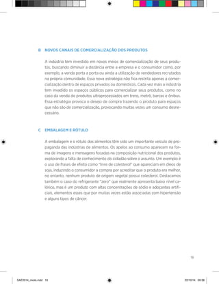 19
B	 Novos canais de comercialização dos produtos
	
	 A indústria tem investido em novos meios de comercialização de seus produ-
tos, buscando diminuir a distância entre a empresa e o consumidor como, por
exemplo, a venda porta a porta ou ainda a utilização de vendedores recrutados
na própria comunidade. Essa nova estratégia não fica restrita apenas a comer-
cialização dentro de espaços privados ou domésticos. Cada vez mais a indústria
tem invadido os espaços públicos para comercializar seus produtos, como no
caso da venda de produtos ultraprocessados em trens, metrô, barcas e ônibus.
Essa estratégia provoca o desejo de compra trazendo o produto para espaços
que não são de comercialização, provocando muitas vezes um consumo desne-
cessário.
C	 Embalagem e rótulo
	 A embalagem e o rótulo dos alimentos têm sido um importante veículo de pro-
paganda das indústrias de alimentos. Os apelos ao consumo aparecem na for-
ma de imagens e mensagens focadas na composição nutricional dos produtos,
explorando a falta de conhecimento do cidadão sobre o assunto. Um exemplo é
o uso de frases de efeito como “livre de colesterol” que apareciam em óleos de
soja, induzindo o consumidor a compra por acreditar que o produto era melhor,
no entanto, nenhum produto de origem vegetal possui colesterol. Destacamos
também o caso do refrigerante “zero” que realmente apresenta baixo nível ca-
lórico, mas é um produto com altas concentrações de sódio e adoçantes artifi-
ciais, elementos esses que por muitas vezes estão associadas com hipertensão
e alguns tipos de câncer.
SAE2014_miolo.indd 19 22/10/14 09:38
 