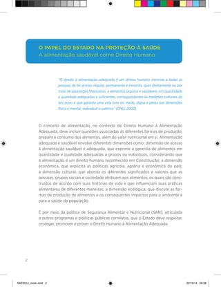 2
“O direito à alimentação adequada é um direito humano inerente a todas as
pessoas de ter acesso regular, permanente e irrestrito, quer diretamente ou por
meio de aquisições financeiras, a alimentos seguros e saudáveis, em quantidade
e qualidade adequadas e suficientes, correspondentes às tradições culturais do
seu povo e que garanta uma vida livre do medo, digna e plena nas dimensões
física e mental, individual e coletiva” (ONU, 2002).
O conceito de alimentação, no contexto do Direito Humano à Alimentação
Adequada, deve incluir questões associadas às diferentes formas de produção,
preparo e consumo dos alimentos, além do valor nutricional em si. Alimentação
adequada e saudável envolve diferentes dimensões como: dimensão de acesso
à alimentação saudável e adequada, que exprime a garantia de alimentos em
quantidade e qualidade adequadas a grupos ou indivíduos, considerando que
a alimentação é um direito humano reconhecido em Constituição; a dimensão
econômica, que explicita as políticas agrícola, agrária e econômica do país;
a dimensão cultural, que aborda os diferentes significados e valores que as
pessoas, grupos sociais e sociedade atribuem aos alimentos, os quais são cons-
truídos de acordo com suas histórias de vida e que influenciam suas práticas
alimentares de diferentes maneiras; a dimensão ecológica, que discute as for-
mas de produção de alimentos e os consequentes impactos para o ambiente e
para a saúde da população.
É por meio da política de Segurança Alimentar e Nutricional (SAN), articulada
a outros programas e políticas públicas correlatas, que o Estado deve respeitar,
proteger, promover e prover o Direito Humano à Alimentação Adequada.
O papel do Estado na proteção à saúde
A alimentação saudável como Direito Humano
SAE2014_miolo.indd 2 22/10/14 09:38
 