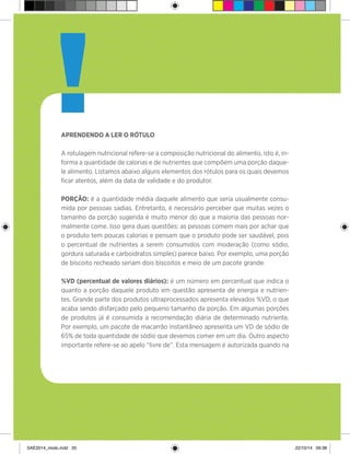 20
Aprendendo a ler o rótulo
A rotulagem nutricional refere-se a composição nutricional do alimento, isto é, in-
forma a quantidade de calorias e de nutrientes que compõem uma porção daque-
le alimento. Listamos abaixo alguns elementos dos rótulos para os quais devemos
ficar atentos, além da data de validade e do produtor.
Porção: é a quantidade média daquele alimento que seria usualmente consu-
mida por pessoas sadias. Entretanto, é necessário perceber que muitas vezes o
tamanho da porção sugerida é muito menor do que a maioria das pessoas nor-
malmente come. Isso gera duas questões: as pessoas comem mais por achar que
o produto tem poucas calorias e pensam que o produto pode ser saudável, pois
o percentual de nutrientes a serem consumidos com moderação (como sódio,
gordura saturada e carboidratos simples) parece baixo. Por exemplo, uma porção
de biscoito recheado seriam dois biscoitos e meio de um pacote grande.
%VD (percentual de valores diários): é um número em percentual que indica o
quanto a porção daquele produto em questão apresenta de energia e nutrien-
tes. Grande parte dos produtos ultraprocessados apresenta elevados %VD, o que
acaba sendo disfarçado pelo pequeno tamanho da porção. Em algumas porções
de produtos já é consumida a recomendação diária de determinado nutriente.
Por exemplo, um pacote de macarrão instantâneo apresenta um VD de sódio de
65% de toda quantidade de sódio que devemos comer em um dia. Outro aspecto
importante refere-se ao apelo “livre de”. Esta mensagem é autorizada quando na
!
SAE2014_miolo.indd 20 22/10/14 09:38
 
