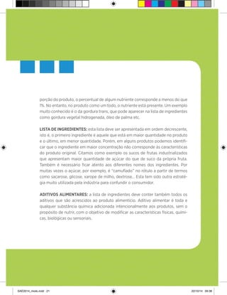 21
porção do produto, o percentual de algum nutriente corresponde a menos do que
1%. No entanto, no produto como um todo, o nutriente está presente. Um exemplo
muito conhecido é o da gordura trans, que pode aparecer na lista de ingredientes
como gordura vegetal hidrogenada, óleo de palma etc.
Lista de ingredientes: esta lista deve ser apresentada em ordem decrescente,
isto é, o primeiro ingrediente é aquele que está em maior quantidade no produto
e o último, em menor quantidade. Porém, em alguns produtos podemos identifi-
car que o ingrediente em maior concentração não corresponde às características
do produto original. Citamos como exemplo os sucos de frutas industrializados
que apresentam maior quantidade de açúcar do que de suco da própria fruta.
Também é necessário ficar atento aos diferentes nomes dos ingredientes. Por
muitas vezes o açúcar, por exemplo, é “camuflado” no rótulo a partir de termos
como sacarose, glicose, xarope de milho, dextrose... Esta tem sido outra estraté-
gia muito utilizada pela indústria para confundir o consumidor.
Aditivos alimentares: a lista de ingredientes deve conter também todos os
aditivos que são acrescidos ao produto alimentício. Aditivo alimentar é toda e
qualquer substância química adicionada intencionalmente aos produtos, sem o
propósito de nutrir, com o objetivo de modificar as características físicas, quími-
cas, biológicas ou sensoriais.
SAE2014_miolo.indd 21 22/10/14 09:38
 