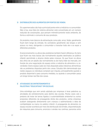 22
>
D	 Distribuição dos alimentos em pontos de venda
	 Os supermercados são hoje a principal ponte entre a indústria e o consumidor.
Não à toa, essa fatia do sistema alimentar está concentrada em um número
reduzido de corporações, que pensam milimetricamente neste ambiente, de
forma a estimular o consumo de seus produtos.
	 Os produtos mais básicos da alimentação como pão, arroz, feijão, geralmente
ficam bem longe da entrada. Os corredores geralmente são longos e sem
acesso no meio, obrigando o consumidor a transitar todo ele e se expor a
diferentes produtos.
	 O posicionamento e a altura das prateleiras também fazem diferença. Os itens
que ficam nas mais baixas são normalmente aqueles destinados ao público
infantil, permitindo o alcance direto pelas crianças. Os que ficam na altura
dos olhos de um adulto são normalmente os de marca líder do mercado, em
função de uma negociação do espaço entre a indústria de alimentos e o re-
vendedor. Outro espaço cada vez mais disputado pelas indústrias alimentícias
são as prateleiras dispostas perto dos caixas. Estudos têm demonstrado que
nestes espaços os indivíduos compram por impulso, principalmente quando o
produto disponível é para consumo imediato, ou quando o consumidor passa
um longo tempo nas filas dos caixas.
E	 Atividades de entretenimento e
	palestras “educativas” em escolas
	 Uma estratégia que vem sendo adotada por empresas é levar palestras ou
atividades de entretenimento para dentro das escolas. Muitas vezes sob o
pretexto de tratar de temas ligados à sustentabilidade ambiental ou outras
propostas diferentes da propaganda direta dos produtos, certas empresas
acabam dialogando diretamente com crianças e sedimentando a ideia de
confiabilidade na marca no público infantil. A propaganda de alimentos no
espaço escolar acontece por meio de distribuição de brindes, disponibilização
de máquinas para consumo, anúncios e vendas nas cantinas, parcerias entre
SAE2014_miolo.indd 22 22/10/14 09:38
 
