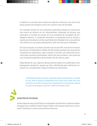 23
a indústria e as escolas para compra de materiais e reformas. Isso se faz mais
grave quando personagens ícones são os porta-vozes da atividade.
	 Um exemplo recente foi uma campanha publicitária lançada na internet por
uma marca de refresco em pó industrializado, disfarçada de gincana, que
estimulava a inscrição de escolas em uma campanha de reciclagem de em-
balagens plásticas. A campanha estimulava a competição entre as escolas e
aquela que arrecadasse a maior quantidade de embalagens de sucos ganhava
uma reforma na sua quadra poliesportiva, além de livros para a biblioteca.
	 Em outra situação, no primeiro dia letivo do ano de 2014, mais de 15 mil alunos
dos ensinos Fundamental II e Médio de 220 escolas paulistas encontraram kits
compostos por guloseimas, vales-compras e vouchers com descontos forne-
cidos pelas empresas participantes, dentro dos seus armários, como parte de
uma campanha publicitária denominada “kits de volta às aulas”.
	 Dependendo do caso, algumas dessas práticas podem ser qualificadas como
propaganda clandestina, aquela que não é identificada pelo interlocutor en-
quanto tal, e proibida pelo Código de Defesa do Consumidor.
“A publicidade dentro de escolas representa especial preocupação, na medida
em que, além de abusar da inexperiência das crianças para vender bens mais
facilmente, ela invade um espaço que é fundamental na sua formação e deveria
ser isenta de mensagens comerciais” (INSTITUTO ALANA, 2014)
Sugestão de atividade
Analise algumas peças publicitárias e embalagens de alimentos ultraprocessados.
Há apelos para o público infantil? Quais? Faltam informações essências ao consu-
midor? Destaque os pontos possivelmente abusivos.
>
>
SAE2014_miolo.indd 23 22/10/14 09:38
 
