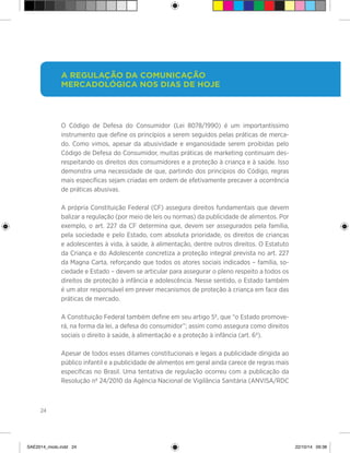 24
O Código de Defesa do Consumidor (Lei 8078/1990) é um importantíssimo
instrumento que define os princípios a serem seguidos pelas práticas de merca-
do. Como vimos, apesar da abusividade e enganosidade serem proibidas pelo
Código de Defesa do Consumidor, muitas práticas de marketing continuam des-
respeitando os direitos dos consumidores e a proteção à criança e à saúde. Isso
demonstra uma necessidade de que, partindo dos princípios do Código, regras
mais específicas sejam criadas em ordem de efetivamente precaver a ocorrência
de práticas abusivas.
A própria Constituição Federal (CF) assegura direitos fundamentais que devem
balizar a regulação (por meio de leis ou normas) da publicidade de alimentos. Por
exemplo, o art. 227 da CF determina que, devem ser assegurados pela família,
pela sociedade e pelo Estado, com absoluta prioridade, os direitos de crianças
e adolescentes à vida, à saúde, à alimentação, dentre outros direitos. O Estatuto
da Criança e do Adolescente concretiza a proteção integral prevista no art. 227
da Magna Carta, reforçando que todos os atores sociais indicados – família, so-
ciedade e Estado – devem se articular para assegurar o pleno respeito a todos os
direitos de proteção à infância e adolescência. Nesse sentido, o Estado também
é um ator responsável em prever mecanismos de proteção à criança em face das
práticas de mercado.
A Constituição Federal também define em seu artigo 5º, que “o Estado promove-
rá, na forma da lei, a defesa do consumidor”; assim como assegura como direitos
sociais o direito à saúde, à alimentação e a proteção à infância (art. 6º).
Apesar de todos esses ditames constitucionais e legais a publicidade dirigida ao
público infantil e a publicidade de alimentos em geral ainda carece de regras mais
específicas no Brasil. Uma tentativa de regulação ocorreu com a publicação da
Resolução nº 24/2010 da Agência Nacional de Vigilância Sanitária (ANVISA/RDC
A regulação da comunicação
mercadológica nos dias de hoje
SAE2014_miolo.indd 24 22/10/14 09:38
 