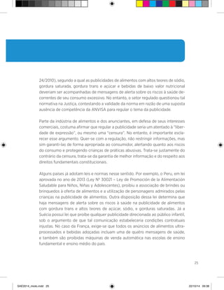 25
24/2010), segundo a qual as publicidades de alimentos com altos teores de sódio,
gordura saturada, gordura trans e açúcar e bebidas de baixo valor nutricional
deveriam ser acompanhadas de mensagens de alerta sobre os riscos à saúde de-
correntes de seu consumo excessivo. No entanto, o setor regulado questionou tal
normativa na Justiça, contestando a validade da norma em razão de uma suposta
ausência de competência da ANVISA para regular o tema da publicidade.
Parte da indústria de alimentos e dos anunciantes, em defesa de seus interesses
comerciais, costuma afirmar que regular a publicidade seria um atentado à “liber-
dade de expressão”, ou mesmo uma “censura”. No entanto, é importante escla-
recer esse argumento. Quer-se com a regulação, não restringir informações, mas
sim garanti-las de forma apropriada ao consumidor, alertando quanto aos riscos
do consumo e protegendo crianças de práticas abusivas. Trata-se justamente do
contrário da censura, trata-se da garantia de melhor informação e do respeito aos
direitos fundamentais constitucionais.
Alguns países já adotam leis e normas nesse sentido. Por exemplo, o Peru, em lei
aprovada no ano de 2013 (Ley Nº 30021 – Ley de Promoción de la Alimentación
Saludable para Niños, Niñas y Adolescentes), proibiu a associação de brindes ou
brinquedos à oferta de alimentos e a utilização de personagens admirados pelas
crianças na publicidade de alimentos. Outra disposição dessa lei determina que
haja mensagens de alerta sobre os riscos à saúde na publicidade de alimentos
com gordura trans e altos teores de açúcar, sódio, e gorduras saturadas. Já a
Suécia possui lei que proíbe qualquer publicidade direcionada ao público infantil,
sob o argumento de que tal comunicação estabeleceria condições contratuais
injustas. No caso da França, exige-se que todos os anúncios de alimentos ultra-
processados e bebidas adoçadas incluam uma de quatro mensagens de saúde,
e também são proibidas máquinas de venda automática nas escolas de ensino
fundamental e ensino médio do país.
SAE2014_miolo.indd 25 22/10/14 09:38
 