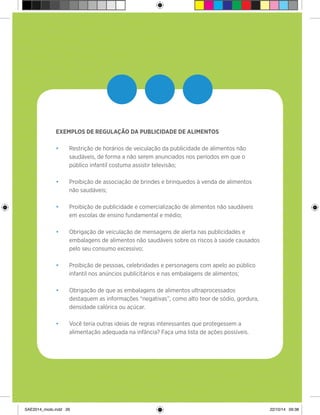 26
>
•••EXEMPLOS DE REGULAÇÃO DA PUBLICIDADE DE ALIMENTOS
•	 Restrição de horários de veiculação da publicidade de alimentos não
saudáveis, de forma a não serem anunciados nos períodos em que o
público infantil costuma assistir televisão;
•	 Proibição de associação de brindes e brinquedos à venda de alimentos
não saudáveis;
•	 Proibição de publicidade e comercialização de alimentos não saudáveis
em escolas de ensino fundamental e médio;
•	 Obrigação de veiculação de mensagens de alerta nas publicidades e
embalagens de alimentos não saudáveis sobre os riscos à saúde causados
pelo seu consumo excessivo;
•	 Proibição de pessoas, celebridades e personagens com apelo ao público
infantil nos anúncios publicitários e nas embalagens de alimentos;
•	 Obrigação de que as embalagens de alimentos ultraprocessados
destaquem as informações “negativas”, como alto teor de sódio, gordura,
densidade calórica ou açúcar.
•	 Você teria outras ideias de regras interessantes que protegessem a
alimentação adequada na infância? Faça uma lista de ações possíveis.
SAE2014_miolo.indd 26 22/10/14 09:38
 