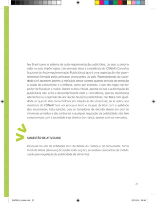 27
No Brasil opera o sistema de autorregulamentação publicitária, ou seja, o próprio
setor se auto impõe regras. Um exemplo disso é a existência do CONAR (Conselho
Nacional de Autorregulamentação Publicitária), que é uma organização não gover-
namental formada pelos principais anunciantes do país. Representantes da socie-
dade civil apontam, porém, a ineficácia desse sistema quando se trata de proteção
à saúde do consumidor e à infância, como por exemplo, o fato do órgão não ter
poder de fiscalizar e multar. Dentre outras críticas, aponta-se que a autorregulação
publicitária não evita o descumprimento nem a reincidência, apenas recomenda
alterações ou suspensão da veiculação de peças publicitárias; não trata com igual-
dade as queixas dos consumidores em relação às das empresas; só se aplica aos
membros do CONAR; tem um processo lento e incapaz de lidar com a agilidade
dos anunciantes; falta isenção, pois os tomadores de decisão atuam em prol de
interesses privados e são contrários a qualquer regulação da publicidade; não tem
compromisso com a sociedade e os direitos da criança, apenas com os mercados.
Sugestão de atividade
Pesquise no site de entidades civis de defesa da criança e do consumidor, como
Instituto Alana (alana.org.br) e Idec (idec.org.br), se existem campanhas de mobili-
zação para regulação da publicidade de alimentos.
>
>
SAE2014_miolo.indd 27 22/10/14 09:38
 