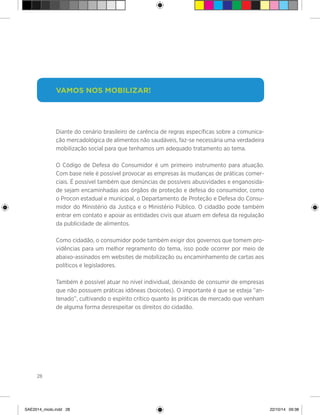 28
>
Vamos nos mobilizar!
Diante do cenário brasileiro de carência de regras específicas sobre a comunica-
ção mercadológica de alimentos não saudáveis, faz-se necessária uma verdadeira
mobilização social para que tenhamos um adequado tratamento ao tema.
O Código de Defesa do Consumidor é um primeiro instrumento para atuação.
Com base nele é possível provocar as empresas às mudanças de práticas comer-
ciais. É possível também que denúncias de possíveis abusividades e enganosida-
de sejam encaminhadas aos órgãos de proteção e defesa do consumidor, como
o Procon estadual e municipal, o Departamento de Proteção e Defesa do Consu-
midor do Ministério da Justiça e o Ministério Público. O cidadão pode também
entrar em contato e apoiar as entidades civis que atuam em defesa da regulação
da publicidade de alimentos.
Como cidadão, o consumidor pode também exigir dos governos que tomem pro-
vidências para um melhor regramento do tema, isso pode ocorrer por meio de
abaixo-assinados em websites de mobilização ou encaminhamento de cartas aos
políticos e legisladores.
Também é possível atuar no nível individual, deixando de consumir de empresas
que não possuem práticas idôneas (boicotes). O importante é que se esteja “an-
tenado”, cultivando o espírito crítico quanto às práticas de mercado que venham
de alguma forma desrespeitar os direitos do cidadão.
SAE2014_miolo.indd 28 22/10/14 09:38
 
