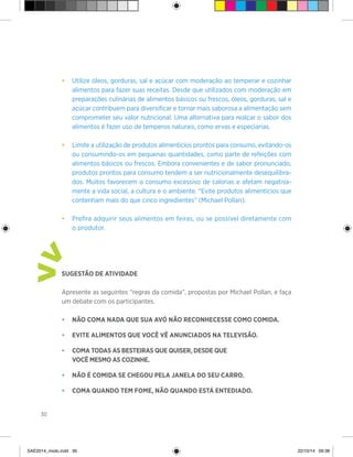 30
•	 Utilize óleos, gorduras, sal e açúcar com moderação ao temperar e cozinhar
alimentos para fazer suas receitas. Desde que utilizados com moderação em
preparações culinárias de alimentos básicos ou frescos, óleos, gorduras, sal e
açúcar contribuem para diversificar e tornar mais saborosa a alimentação sem
comprometer seu valor nutricional. Uma alternativa para realçar o sabor dos
alimentos é fazer uso de temperos naturais, como ervas e especiarias.
• 	 Limite a utilização de produtos alimentícios prontos para consumo, evitando-os
ou consumindo-os em pequenas quantidades, como parte de refeições com
alimentos básicos ou frescos. Embora convenientes e de sabor pronunciado,
produtos prontos para consumo tendem a ser nutricionalmente desequilibra-
dos. Muitos favorecem o consumo excessivo de calorias e afetam negativa-
mente a vida social, a cultura e o ambiente. “Evite produtos alimentícios que
contenham mais do que cinco ingredientes” (Michael Pollan).
• 	 Prefira adquirir seus alimentos em feiras, ou se possível diretamente com
o produtor.
Sugestão de atividade
Apresente as seguintes “regras da comida”, propostas por Michael Pollan, e faça
um debate com os participantes.
• 	 Não coma nada que sua avó não reconhecesse como comida.
• 	 Evite alimentos que você vê anunciados na televisão.
• 	 Coma todas as besteiras que quiser, desde que
	 você mesmo as cozinhe.
•	 Não é comida se chegou pela janela do seu carro.
•	 Coma quando tem fome, não quando está entediado.
>
>
SAE2014_miolo.indd 30 22/10/14 09:38
 