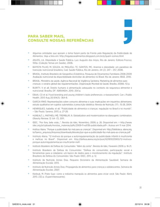 31
Para saber mais,
consulte nossas referências
•	 Algumas entidades que apoiam o tema fazem parte da Frente pela Regulação da Publicidade de
Alimentos. Veja a lista em: http://regulacaoalimentos.blogspot.com.br/p/quem-somos.html
•	 ANJOS, LA. Obesidade e Saúde Pública. Luiz Augusto dos Anjos, Rio de Janeiro: Editora Fiocruz,
100p. (Coleção Temas em Saúde), 2006.
•	 BATISTA FILHO, M; SOUZA, AI; MIGLIOLI, TC; SANTOS, MC. Anemia e obesidade: um paradoxo da
transição nutricional brasileira. Cad. Saúde Pública, Rio de Janeiro. 24 (2): 247 – 257, 2008.
•	 BRASIL. Instituto Brasileiro de Geografia e Estatística. Pesquisa de Orçamentos Familiares 2008-2009:
Avaliação nutricional da disponibilidade domiciliar de alimentos no Brasil. Rio de Janeiro: IBGE, 2010.
•	 BRASIL. Ministério da saúde. Agência Nacional de Vigilância Sanitária. Marketing de alimentos para
crianças: o cenário global das regulamentações. Organização Mundial da Saúde. Brasília, 2006b. 112 p.
•	 BURITY, V et all. Direito humano à alimentação adequada no contexto da segurança alimentar e
nutricional. Brasília, DF: ABRANDH, 2010. 204 p.
•	 Elliott, CD et al. Food branding and young children’s taste preferences: a reassessment. Can J Public
Health. 2013 Aug 20;104(5): 364-8.
•	 GARCIA RWD. Representações sobre consumo alimentar e suas implicações em inquéritos alimentares:
estudo qualitativo em sujeitos submetidos à prescrição dietética. Revista de Nutrição. (17) : 15-28, 2004.
•	 HENRIQUES, Isabella; et all. “Publicidade de alimentos e crianças: regulação no Brasil e no mundo”.
– São Paulo: Saraiva, 2013, p. 27-28.
•	 HUNEALT, L; MATHIEU, MÈ; TREMBLAY, A. Globalization and modernization na obesogenic combination.
Obesity Review. 12: 64 -72, 2011.
•	 IDEC. “Por fora, bela viola...”. Revista do Idec, Novembro, 2009, p. 26. Disponível em: < http://www.
idec.org.br/uploads/revistas_materias/pdfs/2009-11-ed138-publicidade.pdf>. Acesso em 11 mar 2014.
• 	 Instituo Alana. “Porque a publicidade faz mal para as crianças”. Disponível em: http://biblioteca. alana.org.
br/banco_arquivos/Arquivos/downloads/ebooks/por-que-a-publicidade-faz-mal-para-as-criancas.pdf
•	 Instituto Alana. “12 motivos do porque a autorregulamentação da publicidade infantil é insuficiente
e ineficaz no Brasil”. Disponível em: http://defesa.alana.org.br/post/62183025900/12-motivos-
porque-autorregulamentacao-insuficiente-inefi
• 	 Instituto Brasileiro de Defesa do Consumidor. “Além da conta”. Revista do Idec, Fevereiro 2009. p. 16-21.
• 	 Instituto Brasileiro de Defesa do Consumidor. “Defesa do consumidor, participação social e
ferramentas para a cidadania: um banco de dados para o monitoramento da regulação”. Instituto
Brasileiro de Defesa do Consumidor. São Paulo: IDEC, 2011, p. 12.
•	 Instituto de Nutrição Annes Dias. Pequeno Dicionário da Alimentação Saudável. Semana de
Alimentação Escolar, 2013.
• 	 Instituto de Nutrição Annes Dias. Propaganda de alimentos para crianças e adolescentes. Semana de
Alimentação Escolar, 2007.
• 	 Kedouk, M. Prato Sujo: como a indústria manipula os alimentos para viciar você. São Paulo: Abril,
2013. 232 p. (Superinteressante).
SAE2014_miolo.indd 31 22/10/14 09:38
 