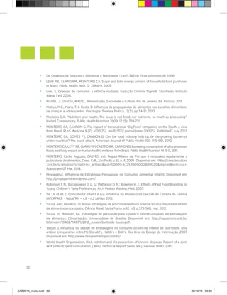 32
• 	 Lei Orgânica de Segurança Alimentar e Nutricional - Lei 11.346 de 15 de setembro de 2006.
• 	 LEVY RB.; CLARO RM.; MONTEIRO CA. Sugar and total energy content of household food purchases
in Brazil. Public Health Nutr. 12: 2084–9, 2009.
• 	 Linn, S. Crianças do consumo: a infância roubada; tradução Cristina Tognelli. São Paulo: Instituto
Alana, 1 ed, 2006.
• 	 MADEL, J; GRACIA, MADEL. Alimentação, Sociedade e Cultura. Rio de Janeiro, Ed. Fiocruz. 2011.
• 	 Mattos, M.C., Maria, T. & Costa, B. Influência de propagandas de alimentos nas escolhas alimentares
de crianças e adolescentes. Psicologia: Teoria e Prática, 12(3), pp.34-51, 2010.
• 	 Monteiro C.A. “Nutrition and health. The issue is not food, nor nutrients, so much as processing”.
Invited Commentary. Public Health Nutrition 2009; 12 (5): 729-731
• 	 MONTEIRO CA, CANNON G. The impact of transnational ‘Big Food’ companies on the South: a view
from Brazil. PLoS Medicine 9 (7): e1001252. doi:10.1371/ journal.pmed.1001252. Published3 July 2012.
• 	 MONTEIRO CA, GOMES FS, CANNON G. Can the food industry help tackle the growing burden of
under-nutrition? The snack attack. American Journal of Public Health 100: 975-981, 2010.
• 	 MONTEIRO CA, LEVY RB, CLARO RM, CASTRO IRR, CANNON G. Increasing consumption of ultra processed
foods and likely impact on human health: evidence from Brazil. Public Health Nutrition 14: 5-13, 2011.
• 	 MONTEIRO, Carlos Augusto; CASTRO, Inês Rugani Ribeiro de. Por que é necessário regulamentar a
publicidade de alimentos. Cienc. Cult., São Paulo, v. 61, n. 4, 2009 . Disponível em: <http://cienciaecultura
.bvs.br/scielo.php?script=sci_arttext&pid=S0009-67252009000400020&lng=en&nrm=iso>.
Acesso em 07 Mar. 2014.
• 	 Propaganut. Influência de Estratégias Persuasivas no Consumo Alimentar Infantil. Disponível em:
http://propaganut.wordpress.com/.
• 	 Robinson T. N.; Borzekowski D. L. G.; Matheson D. M.; Kraemer H. C. Effects of Fast Food Branding on
Young Children’s Taste Preferences. Arch Pediatr Adolesc Med. 2007.
• 	 Sá, LR et all. O Consumidor infantil e sua Influência no Processo de Decisão de Compra da Família.
INTERFACE – Natal/RN – v.9 – n.2 jul/dez 2012.
• 	 Sousa, ARL; Révillion, JP. Novas estratégias de posicionamento na fidelização do consumidor infantil
de alimentos processados. Ciência Rural, Santa Maria, v.42, n.3, p.573-580, mar, 2012.
• 	 Sousa, JS; Monteiro, RA. Estratégias de persuasão para o público infantil utilizadas em embalagens
de alimentos. [Dissertação]. Universidade de Brasília. Disponível em: http://repositorio.unb.br/
bitstream/10482/11467/1/2012_JussaraSantosde Sousa.pdf.
• 	 Velozo J. Influência do design de embalagens no consumo do lanche infantil de fast-foods: uma
análise comparativa entre Mc Donald’s, Habib’s e Bob’s. Rev Bras de Design da Informação, 2007.
Disponível em: http://www.designemartigos.com.br/
• 	 World Health Organization. Diet, nutrition and the prevention of chronic diseases. Report of a Joint
WHO/FAO Expert Consultation. [WHO Technical Report Series 916]. Geneva: WHO, 2003.
SAE2014_miolo.indd 32 22/10/14 09:38
 