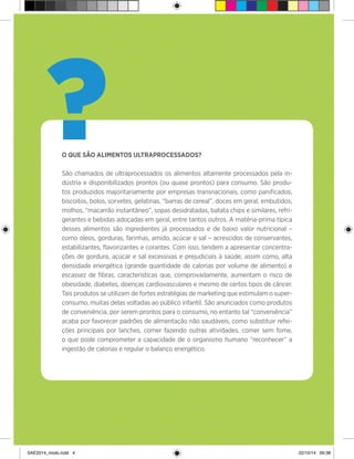 4
O QUE SÃO ALIMENTOS ULTRAPROCESSADOS?
São chamados de ultraprocessados os alimentos altamente processados pela in-
dústria e disponibilizados prontos (ou quase prontos) para consumo. São produ-
tos produzidos majoritariamente por empresas transnacionais, como panificados,
biscoitos, bolos, sorvetes, gelatinas, “barras de cereal”, doces em geral, embutidos,
molhos, “macarrão instantâneo”, sopas desidratadas, batata chips e similares, refri-
gerantes e bebidas adoçadas em geral, entre tantos outros. A matéria-prima típica
desses alimentos são ingredientes já processados e de baixo valor nutricional –
como óleos, gorduras, farinhas, amido, açúcar e sal – acrescidos de conservantes,
estabilizantes, flavorizantes e corantes. Com isso, tendem a apresentar concentra-
ções de gordura, açúcar e sal excessivas e prejudiciais à saúde, assim como, alta
densidade energética (grande quantidade de calorias por volume de alimento) e
escassez de fibras, características que, comprovadamente, aumentam o risco de
obesidade, diabetes, doenças cardiovasculares e mesmo de certos tipos de câncer.
Tais produtos se utilizam de fortes estratégias de marketing que estimulam o super-
consumo, muitas delas voltadas ao público infantil. São anunciados como produtos
de conveniência, por serem prontos para o consumo, no entanto tal “conveniência”
acaba por favorecer padrões de alimentação não saudáveis, como substituir refei-
ções principais por lanches, comer fazendo outras atividades, comer sem fome,
o que pode comprometer a capacidade de o organismo humano “reconhecer” a
ingestão de calorias e regular o balanço energético.
?
SAE2014_miolo.indd 4 22/10/14 09:38
 