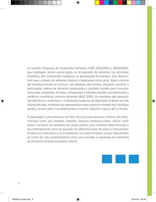 6
As recentes Pesquisas de Orçamentos Familiares (POF 2002/2003 e 2008/2009),
que investigam, dentre outros dados, os de aquisição de alimentos nos domicílios
brasileiros, têm evidenciado mudanças na alimentação do brasileiro. Elas demons-
tram que a compra de alimentos básicos e tradicionais como arroz, feijão e farinha
de mandioca tornam-se menores nas despesas das famílias, enquanto aumenta a
participação relativa de alimentos processados e produtos prontos para consumo,
como pães, embutidos, biscoitos, refrigerantes e refeições prontas, acompanhando a
tendência mundial de consumo alimentar (IBGE, 2010). Os resultados das pesquisas
são definitivos e confirmam o crescimento explosivo da obesidade no Brasil nas três
últimas décadas, revelando que apresentavam peso excessivo metade dos indivíduos
adultos, um em cada cinco adolescentes e uma em cada três crianças de 5 a 9 anos.
A obesidade é uma doença e um fator de risco para doenças crônicas não trans-
missíveis como, por exemplo, diabetes, doenças cardiovasculares, câncer, entre
outras. Constitui um problema de saúde pública com múltiplos determinantes e
seu enfrentamento deve ser pautado em diferentes tipos de ações e intervenções
focados nos indivíduos e, principalmente, nos determinantes sociais relacionados
ao modo de vida contemporâneo como, por exemplo, a regulação do marketing
de alimentos dirigido ao público infantil.
SAE2014_miolo.indd 6 22/10/14 09:38
 