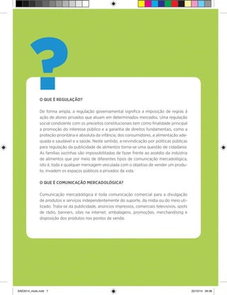 7
?O QUE É REGULAÇÃO?
De forma ampla, a regulação governamental significa a imposição de regras à
ação de atores privados que atuam em determinados mercados. Uma regulação
social condizente com os preceitos constitucionais tem como finalidade principal
a promoção do interesse público e a garantia de direitos fundamentais, como a
proteção prioritária e absoluta da infância, dos consumidores, a alimentação ade-
quada e saudável e a saúde. Neste sentido, a reivindicação por políticas públicas
para regulação da publicidade de alimentos torna-se uma questão de cidadania.
As famílias sozinhas são impossibilitadas de fazer frente ao assédio da indústria
de alimentos que por meio de diferentes tipos de comunicação mercadológica,
isto é, toda e qualquer mensagem veiculada com o objetivo de vender um produ-
to, invadem os espaços públicos e privados da vida.
O QUE É COMUNICAÇÃO MERCADOLÓGICA?
Comunicação mercadológica é toda comunicação comercial para a divulgação
de produtos e serviços independentemente do suporte, da mídia ou do meio uti-
lizado. Trata-se da publicidade, anúncios impressos, comerciais televisivos, spots
de rádio, banners, sites na internet, embalagens, promoções, merchandising e
disposição dos produtos nos pontos de venda.
SAE2014_miolo.indd 7 22/10/14 09:38
 