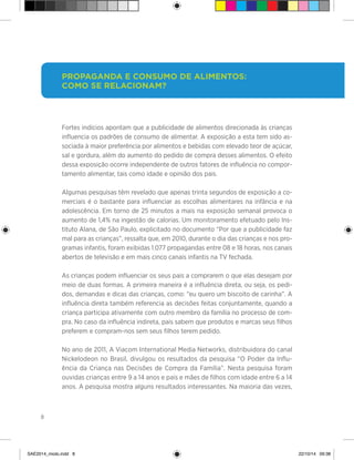 8
Fortes indícios apontam que a publicidade de alimentos direcionada às crianças
influencia os padrões de consumo de alimentar. A exposição a esta tem sido as-
sociada à maior preferência por alimentos e bebidas com elevado teor de açúcar,
sal e gordura, além do aumento do pedido de compra desses alimentos. O efeito
dessa exposição ocorre independente de outros fatores de influência no compor-
tamento alimentar, tais como idade e opinião dos pais.
Algumas pesquisas têm revelado que apenas trinta segundos de exposição a co-
merciais é o bastante para influenciar as escolhas alimentares na infância e na
adolescência. Em torno de 25 minutos a mais na exposição semanal provoca o
aumento de 1,4% na ingestão de calorias. Um monitoramento efetuado pelo Ins-
tituto Alana, de São Paulo, explicitado no documento “Por que a publicidade faz
mal para as crianças”, ressalta que, em 2010, durante o dia das crianças e nos pro-
gramas infantis, foram exibidas 1.077 propagandas entre 08 e 18 horas, nos canais
abertos de televisão e em mais cinco canais infantis na TV fechada.
As crianças podem influenciar os seus pais a comprarem o que elas desejam por
meio de duas formas. A primeira maneira é a influência direta, ou seja, os pedi-
dos, demandas e dicas das crianças, como: “eu quero um biscoito de carinha”. A
influência direta também referencia as decisões feitas conjuntamente, quando a
criança participa ativamente com outro membro da família no processo de com-
pra. No caso da influência indireta, pais sabem que produtos e marcas seus filhos
preferem e compram-nos sem seus filhos terem pedido.
No ano de 2011, A Viacom International Media Networks, distribuidora do canal
Nickelodeon no Brasil, divulgou os resultados da pesquisa “O Poder da Influ-
ência da Criança nas Decisões de Compra da Família”. Nesta pesquisa foram
ouvidas crianças entre 9 a 14 anos e pais e mães de filhos com idade entre 6 a 14
anos. A pesquisa mostra alguns resultados interessantes. Na maioria das vezes,
Propaganda e consumo de alimentos:
Como se relacionam?
SAE2014_miolo.indd 8 22/10/14 09:38
 
