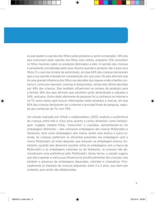 9
os pais pedem a opinião dos filhos sobre produtos a serem comprados: 74% dos
pais costumam pedir opinião aos filhos mais velhos, enquanto 53% consultam
os filhos menores sobre os produtos destinados a eles. A opinião das crianças
é seriamente considerada pelos pais mesmo quando o produto não é para seus
filhos. É o caso da compra de automóveis, em que 60% das crianças declararam
que a sua opinião é levada em consideração por seus pais. Os pais afirmam que
há uma grande influência dos filhos nas decisões dos lugares onde a família cos-
tuma ir, como por exemplo, cinemas e restaurantes, sendo este último decidido
por 49% das crianças. Elas também influenciam na compra de produtos para
a família: 56% dos pais afirmam que escolhem junto alimentação e calçados e
54%, vestuário. Outro dado alarmante da pesquisa foi a confiança na Internet e
na TV como meios para buscar informações sobre produtos e marcas, em que
82% das crianças declararam ser a internet a principal fonte de pesquisa, segui-
da dos comercias de TV, com 70%.
Um estudo realizado por Elliott e colaboradores (2013) analisou a preferência
de crianças entre três e cinco anos quanto a certos alimentos como hambúr-
guer, nuggets, batatas fritas, “cenouritas” e cupcakes, apresentando-os em
embalagens diferentes – eles utilizaram embalagens das marcas McDonald’s e
Starbucks, bem como embalagens sem marca, sendo uma branca e outra co-
lorida. As crianças preferiram os alimentos presentes nas embalagens com a
marca McDonald’s ao invés daqueles que estavam na embalagem branca. En-
tretanto, quando elas deveriam escolher entre as embalagens com a marca do
McDonald’s e as embalagens coloridas ou da Starbucks, as crianças não de-
monstraram uma preferência pelo McDonald’s. Desta forma, o estudo sugeriu
que não é apenas a marca que influencia na escolha alimentar das crianças, mas
também a presença de embalagens decoradas, coloridas e chamativas. Prin-
cipalmente se tratando de crianças pequenas, entre 3 a 5 anos, que leem por
símbolos, pois ainda não alfabetizadas.
SAE2014_miolo.indd 9 22/10/14 09:38
 