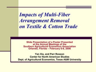 Impacts of Multi-Fiber Arrangement Removal  on Textile & Cotton Trade Slide Presentation of a Poster Presented at the Annual Meetings of the Southern Agricultural Economics Association Orlando, Florida – February 6-8, 2006 Yan Xia, and Parr Rosson Center for North American Studies Dept. of Agricultural Economics, Texas A&M University 